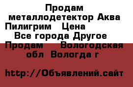 Продам металлодетектор Аква Пилигрим › Цена ­ 17 000 - Все города Другое » Продам   . Вологодская обл.,Вологда г.